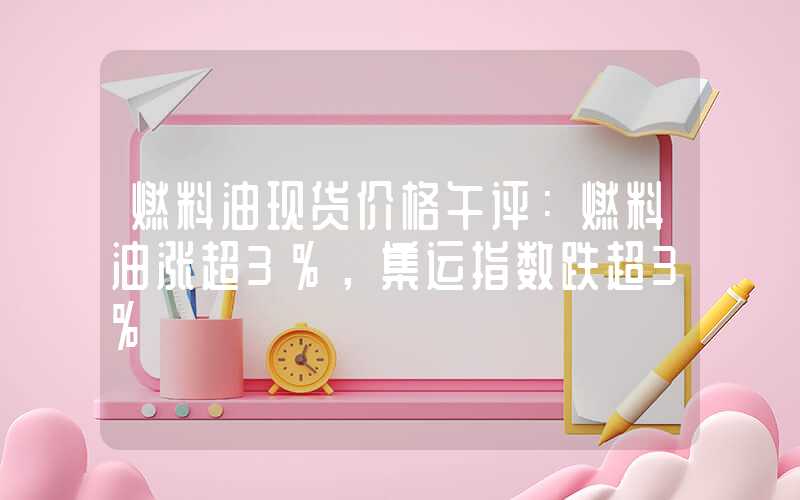 燃料油现货价格午评：燃料油涨超3%，集运指数跌超3%