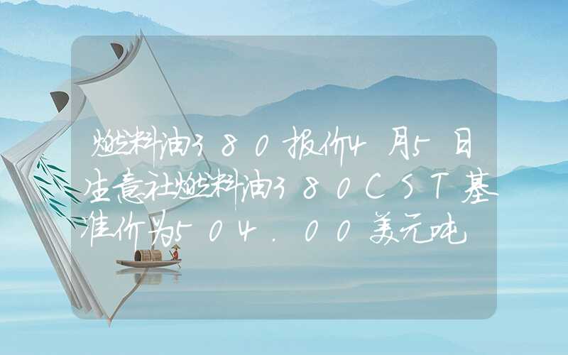 燃料油380报价4月5日生意社燃料油380CST基准价为504.00美元吨