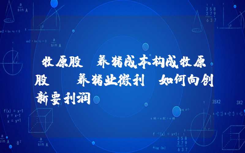 牧原股份养猪成本构成牧原股份：养猪业微利，如何向创新要利润？