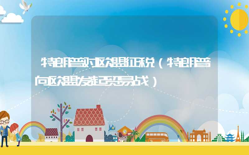 特朗普对欧盟征税（特朗普向欧盟发起贸易战）