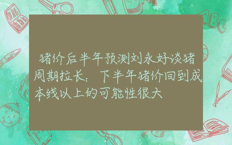 猪价后半年预测刘永好谈猪周期拉长：下半年猪价回到成本线以上的可能性很大