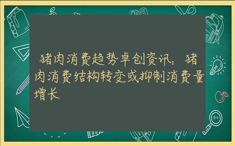 猪肉消费趋势卓创资讯：猪肉消费结构转变或抑制消费量增长