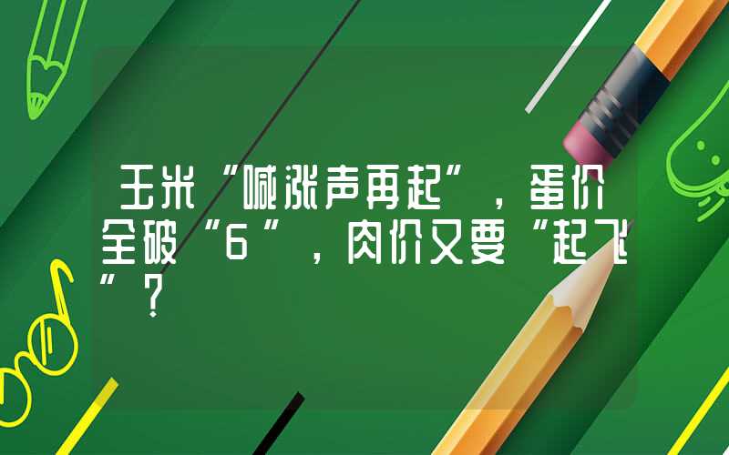 玉米“喊涨声再起”，蛋价全破“6”，肉价又要“起飞”？