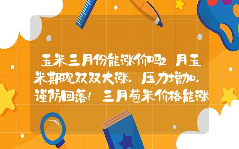 玉米三月份能涨价吗2月玉米期现双双大涨,压力增加,谨防回落!三月苞米价格能涨?