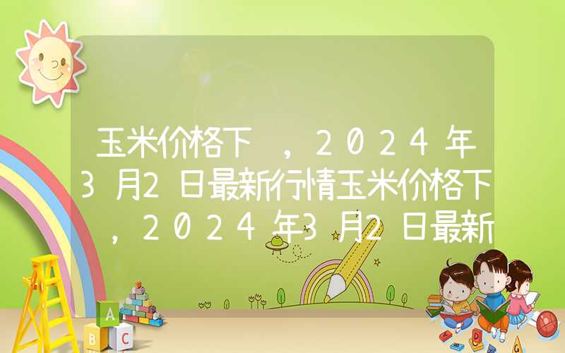 玉米价格下调,2024年3月2日最新行情玉米价格下调，2024年3月2日最新行情