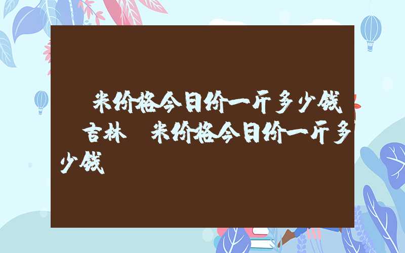 玉米价格今日价一斤多少钱（吉林玉米价格今日价一斤多少钱）