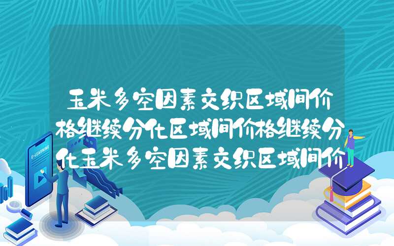 玉米多空因素交织区域间价格继续分化区域间价格继续分化玉米多空因素交织区域间价格继续分化