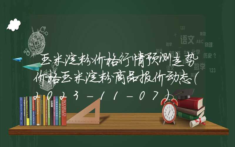 玉米淀粉价格行情预测走势价格玉米淀粉商品报价动态（2023-11-07）