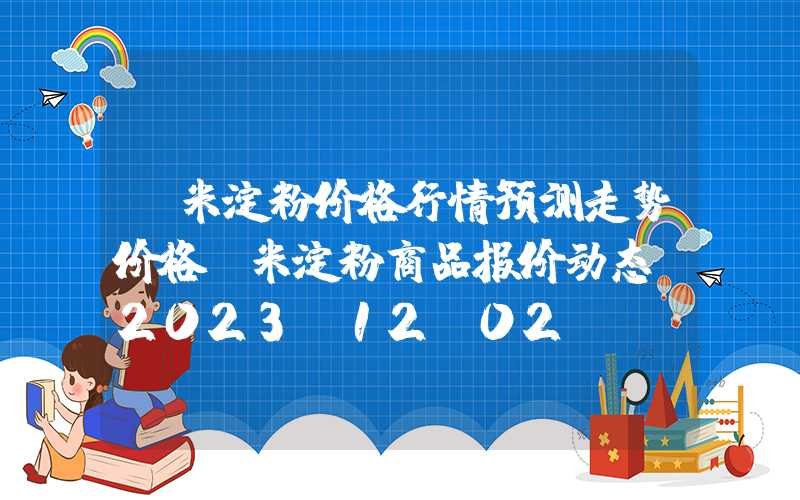玉米淀粉价格行情预测走势价格玉米淀粉商品报价动态（2023-12-02）