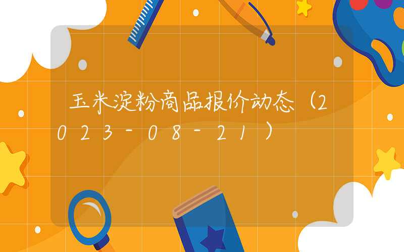 玉米淀粉商品报价动态（2023-08-21）