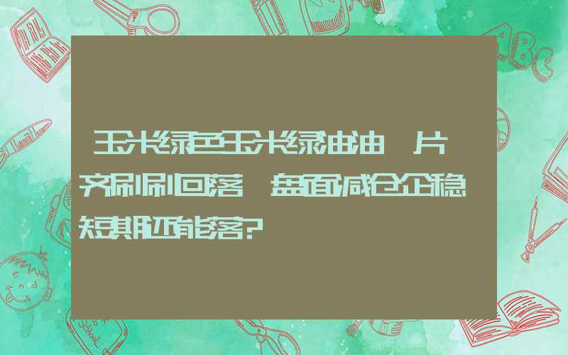 玉米绿色玉米绿油油一片,齐刷刷回落,盘面减仓企稳,短期还能落?