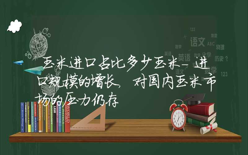 玉米进口占比多少玉米-进口规模的增长，对国内玉米市场的压力仍存