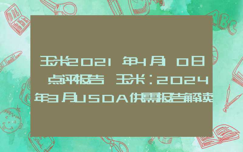 玉米2021年4月10日【点评报告】玉米：2024年3月USDA供需报告解读