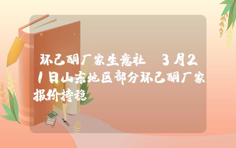 环己酮厂家生意社：3月21日山东地区部分环己酮厂家报价持稳