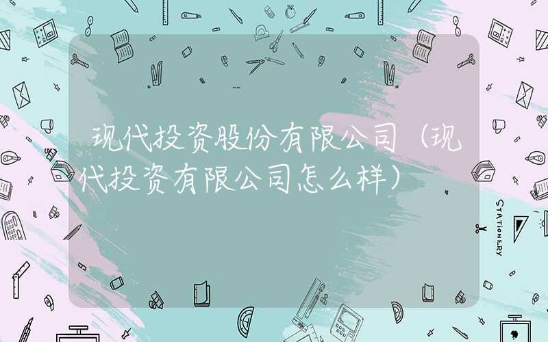 现代投资股份有限公司（现代投资有限公司怎么样）