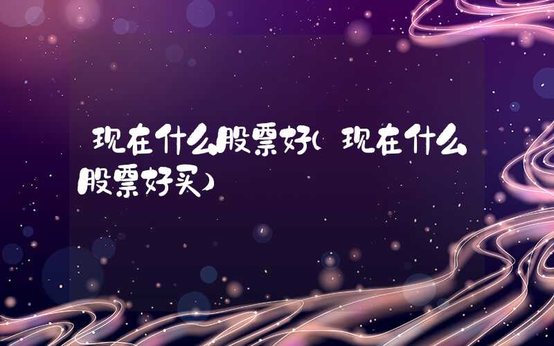 现在什么股票好（现在什么股票好买）