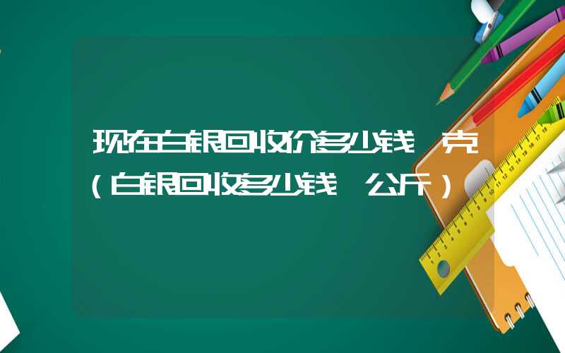 现在白银回收价多少钱一克（白银回收多少钱一公斤）