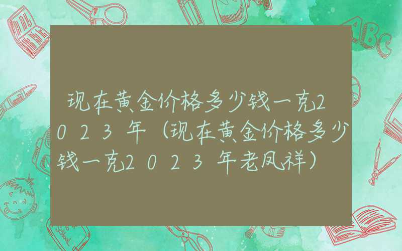 现在黄金价格多少钱一克2023年（现在黄金价格多少钱一克2023年老凤祥）