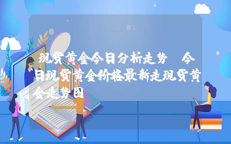 现货黄金今日分析走势（今日现货黄金价格最新走现货黄金走势图）