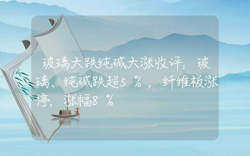 玻璃大跌纯碱大涨收评：玻璃、纯碱跌超5%，纤维板涨停，涨幅8%