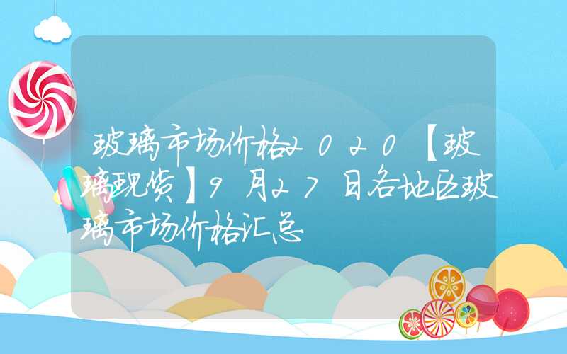 玻璃市场价格2020【玻璃现货】9月27日各地区玻璃市场价格汇总