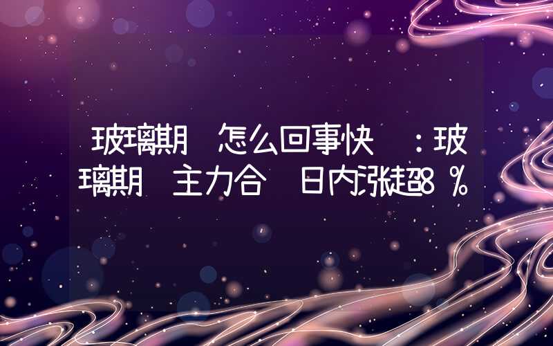 玻璃期货怎么回事快讯：玻璃期货主力合约日内涨超8%