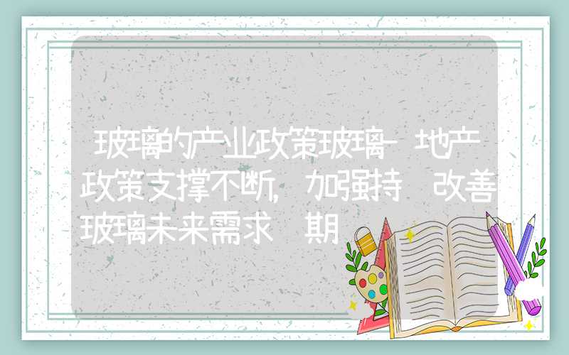 玻璃的产业政策玻璃-地产政策支撑不断，加强持续改善玻璃未来需求预期