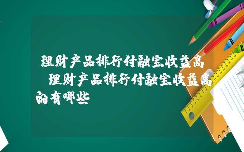 理财产品排行付融宝收益高（理财产品排行付融宝收益高的有哪些）