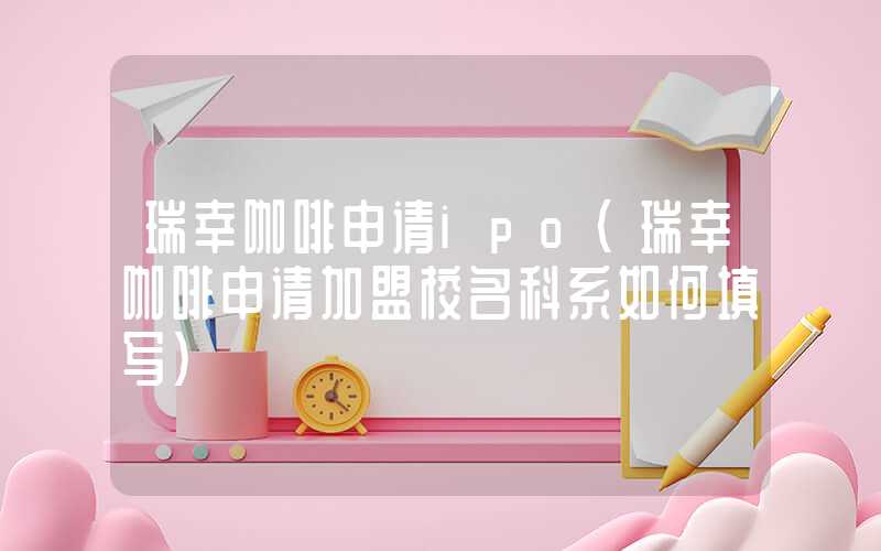 瑞幸咖啡申请ipo（瑞幸咖啡申请加盟校名科系如何填写）