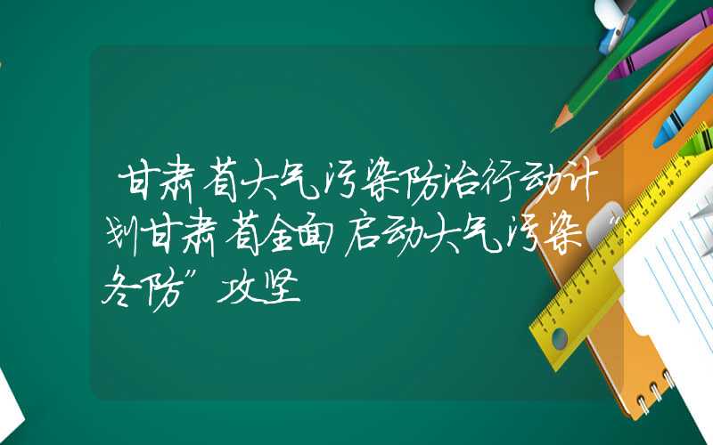 甘肃省大气污染防治行动计划甘肃省全面启动大气污染“冬防”攻坚