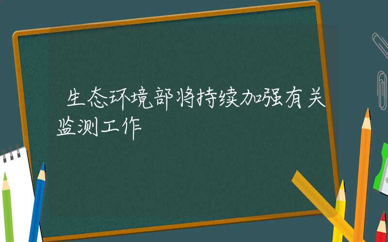 生态环境部将持续加强有关监测工作