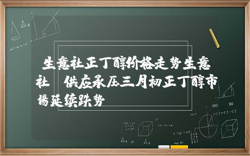 生意社正丁醇价格走势生意社：供应承压三月初正丁醇市场延续跌势