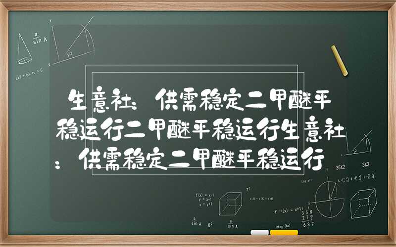 生意社：供需稳定二甲醚平稳运行二甲醚平稳运行生意社：供需稳定二甲醚平稳运行