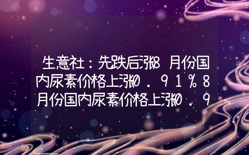 生意社：先跌后涨8月份国内尿素价格上涨0.91%8月份国内尿素价格上涨0.91%生意社：先跌后涨8月份国内尿素价格上涨0.91%