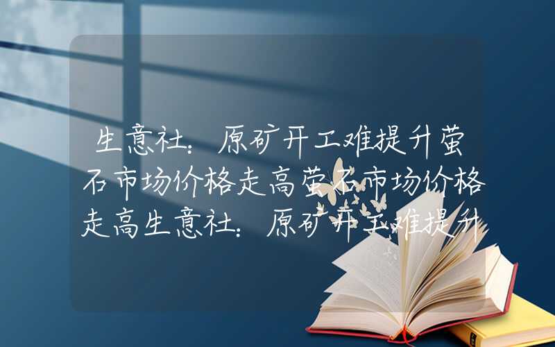 生意社：原矿开工难提升萤石市场价格走高萤石市场价格走高生意社：原矿开工难提升萤石市场价格走高