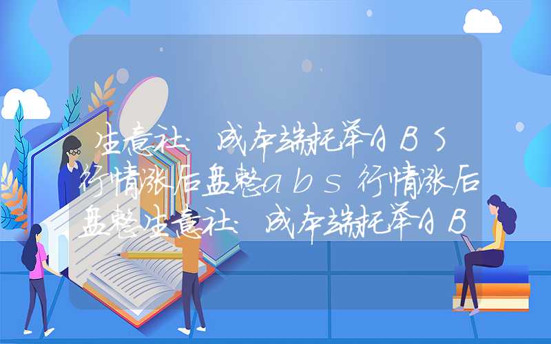 生意社：成本端托举ABS行情涨后盘整abs行情涨后盘整生意社：成本端托举ABS行情涨后盘整