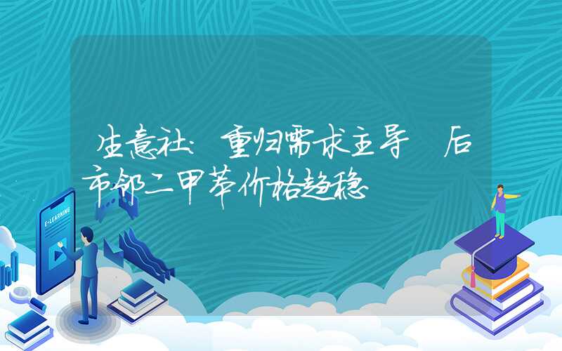 生意社：重归需求主导 后市邻二甲苯价格趋稳