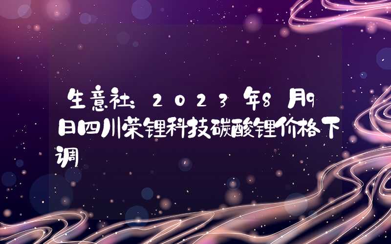 生意社：2023年8月9日四川荣锂科技碳酸锂价格下调