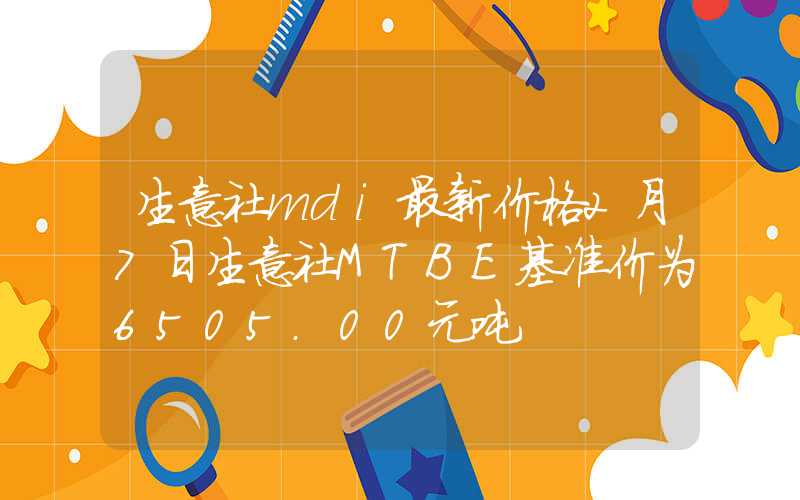 生意社mdi最新价格2月7日生意社MTBE基准价为6505.00元吨