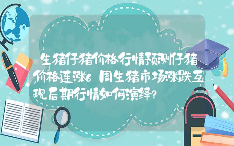 生猪仔猪价格行情预测仔猪价格连涨6周生猪市场涨跌互现后期行情如何演绎？