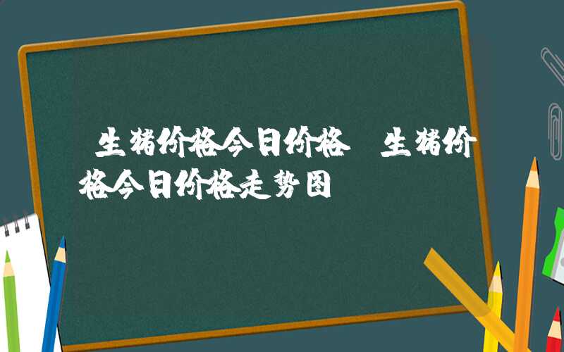 生猪价格今日价格（生猪价格今日价格走势图）