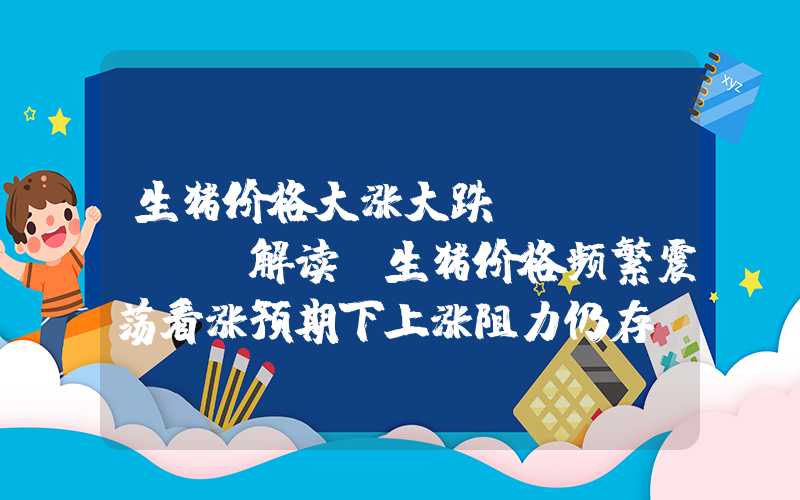 生猪价格大涨大跌Mysteel解读：生猪价格频繁震荡看涨预期下上涨阻力仍存