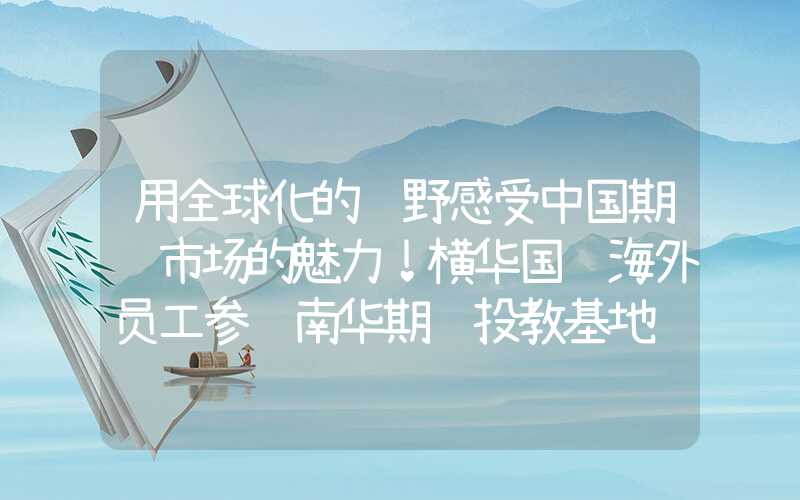 用全球化的视野感受中国期货市场的魅力！横华国际海外员工参访南华期货投教基地