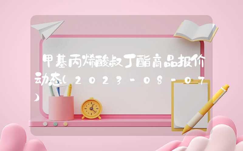 甲基丙烯酸叔丁酯商品报价动态（2023-08-07）