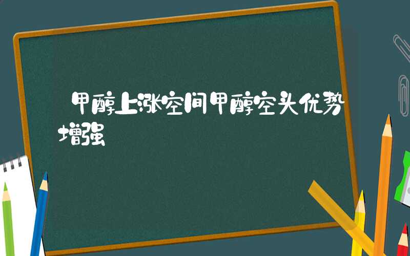 甲醇上涨空间甲醇空头优势增强