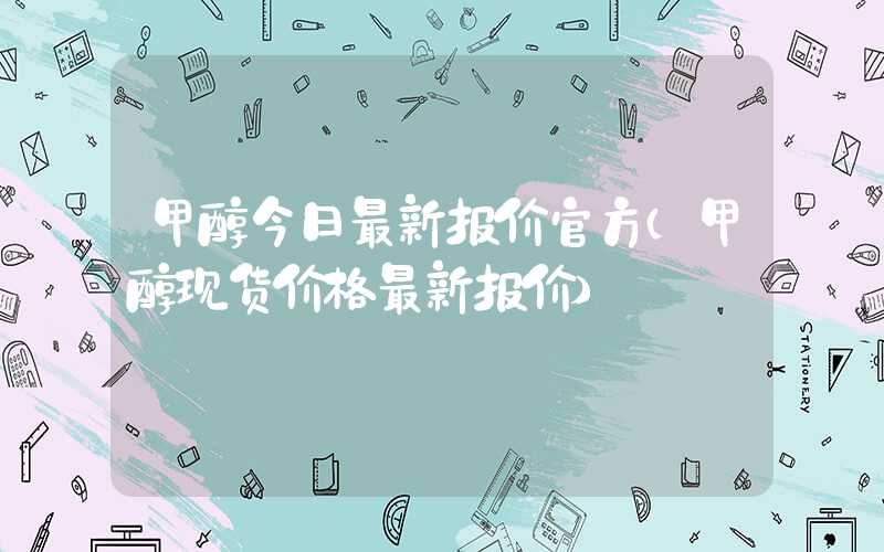 甲醇今日最新报价官方（甲醇现货价格最新报价）