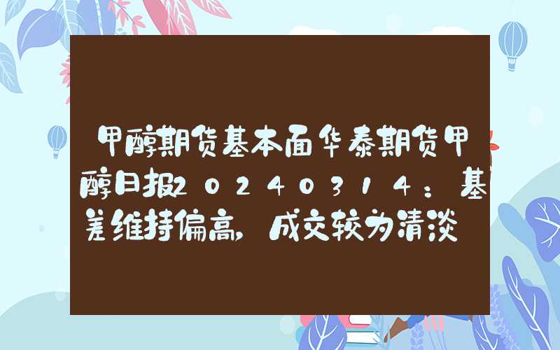 甲醇期货基本面华泰期货甲醇日报20240314：基差维持偏高，成交较为清淡