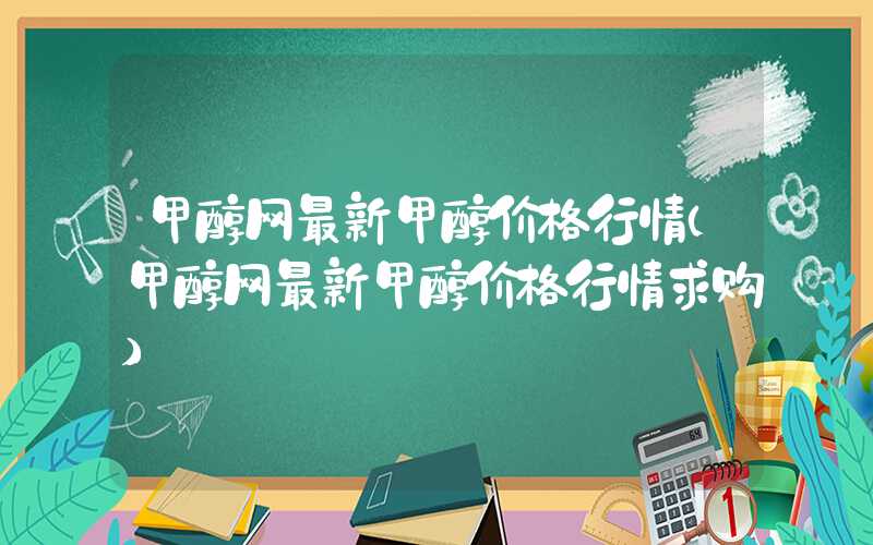 甲醇网最新甲醇价格行情（甲醇网最新甲醇价格行情求购）