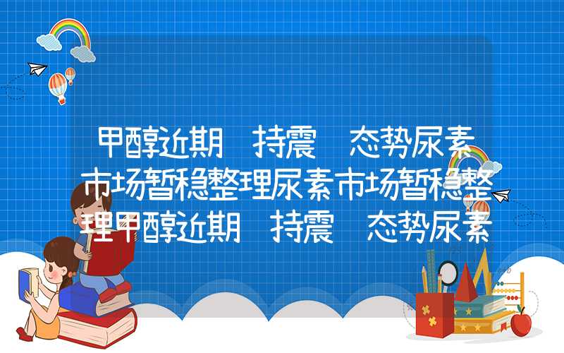 甲醇近期维持震荡态势尿素市场暂稳整理尿素市场暂稳整理甲醇近期维持震荡态势尿素市场暂稳整理