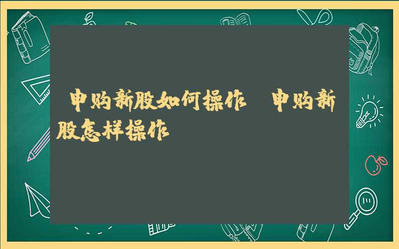 申购新股如何操作（申购新股怎样操作）